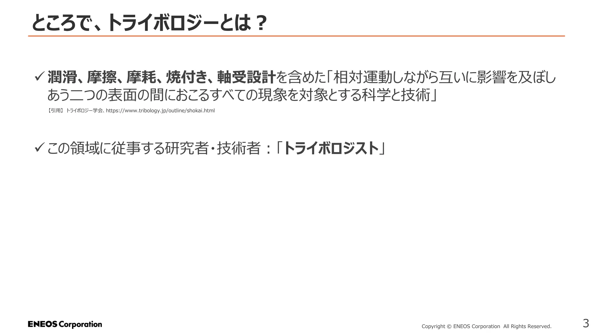 ところで、トライボロジーとは？
3
Copyright © ENEOS Corporation All Rights Reserved.
✓ 潤滑、摩擦、摩耗、焼付き、軸受設計を含めた「相対運動しながら互いに影響を及ぼし
あう二つの表面の間におこるすべての現象を対象とする科学と技術」
✓ この領域に従事する研究者・技術者：「トライボロジスト」
【引用】 トライボロジー学会、https://www.tribology.jp/outline/shokai.html
 