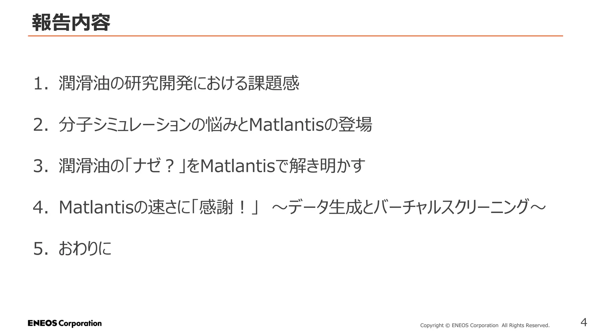 報告内容
4
Copyright © ENEOS Corporation All Rights Reserved.
1. 潤滑油の研究開発における課題感
2. 分子シミュレーションの悩みとMatlantisの登場
3. 潤滑油の「ナゼ？」をMatlantisで解き明かす
4. Matlantisの速さに「感謝！」 ～データ生成とバーチャルスクリーニング～
5. おわりに
 