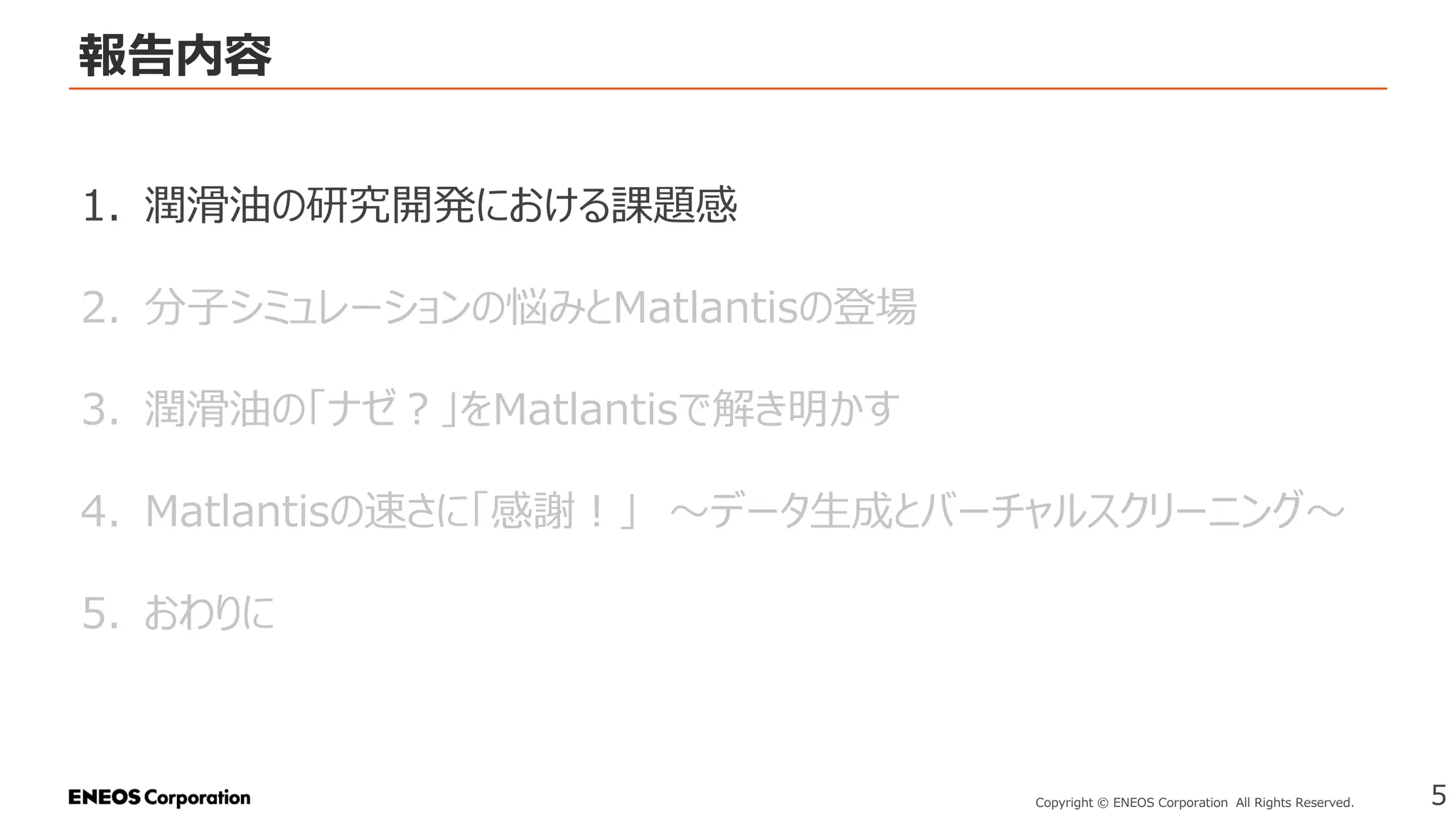 報告内容
5
Copyright © ENEOS Corporation All Rights Reserved.
1. 潤滑油の研究開発における課題感
2. 分子シミュレーションの悩みとMatlantisの登場
3. 潤滑油の「ナゼ？」をMatlantisで解き明かす
4. Matlantisの速さに「感謝！」 ～データ生成とバーチャルスクリーニング～
5. おわりに
 