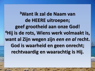3Want ik zal de Naam van
de HEERE uitroepen;
geef grootheid aan onze God!
4Hij is de rots, Wiens werk volmaakt is,
want al Zijn wegen zijn een en al recht.
God is waarheid en geen onrecht;
rechtvaardig en waarachtig is Hij.
 