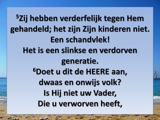 5Zij hebben verderfelijk tegen Hem
gehandeld; het zijn Zijn kinderen niet.
Een schandvlek!
Het is een slinkse en verdorven
generatie.
6Doet u dit de HEERE aan,
dwaas en onwijs volk?
Is Hij niet uw Vader,
Die u verworven heeft,
 