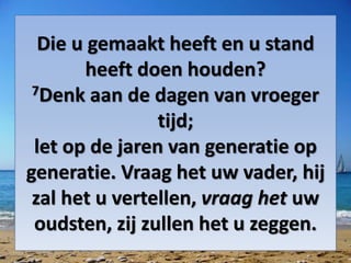Die u gemaakt heeft en u stand
heeft doen houden?
7Denk aan de dagen van vroeger
tijd;
let op de jaren van generatie op
generatie. Vraag het uw vader, hij
zal het u vertellen, vraag het uw
oudsten, zij zullen het u zeggen.
 