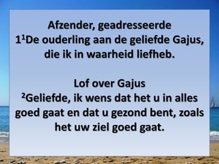 Afzender, geadresseerde
11De ouderling aan de geliefde Gajus,
die ik in waarheid liefheb.
Lof over Gajus
2Geliefde, ik wens dat het u in alles
goed gaat en dat u gezond bent, zoals
het uw ziel goed gaat.
 