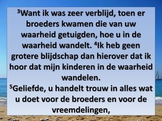 3Want ik was zeer verblijd, toen er
broeders kwamen die van uw
waarheid getuigden, hoe u in de
waarheid wandelt. 4Ik heb geen
grotere blijdschap dan hierover dat ik
hoor dat mijn kinderen in de waarheid
wandelen.
5Geliefde, u handelt trouw in alles wat
u doet voor de broeders en voor de
vreemdelingen,
 