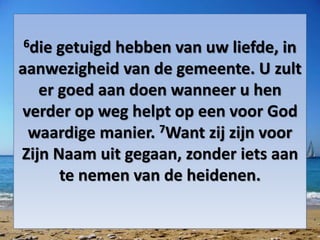 6die getuigd hebben van uw liefde, in
aanwezigheid van de gemeente. U zult
er goed aan doen wanneer u hen
verder op weg helpt op een voor God
waardige manier. 7Want zij zijn voor
Zijn Naam uit gegaan, zonder iets aan
te nemen van de heidenen.
 