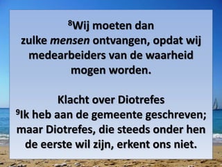 8Wij moeten dan
zulke mensen ontvangen, opdat wij
medearbeiders van de waarheid
mogen worden.
Klacht over Diotrefes
9Ik heb aan de gemeente geschreven;
maar Diotrefes, die steeds onder hen
de eerste wil zijn, erkent ons niet.
 