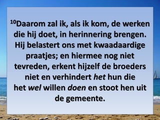 10Daarom zal ik, als ik kom, de werken
die hij doet, in herinnering brengen.
Hij belastert ons met kwaadaardige
praatjes; en hiermee nog niet
tevreden, erkent hijzelf de broeders
niet en verhindert het hun die
het wel willen doen en stoot hen uit
de gemeente.
 