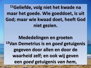 11Geliefde, volg niet het kwade na
maar het goede. Wie goeddoet, is uit
God; maar wie kwaad doet, heeft God
niet gezien.
Mededelingen en groeten
12Van Demetrius is en goed getuigenis
gegeven door allen en door de
waarheid zelf; en ook wij geven
een goed getuigenis van hem,
 