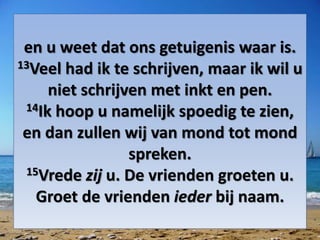 en u weet dat ons getuigenis waar is.
13Veel had ik te schrijven, maar ik wil u
niet schrijven met inkt en pen.
14Ik hoop u namelijk spoedig te zien,
en dan zullen wij van mond tot mond
spreken.
15Vrede zij u. De vrienden groeten u.
Groet de vrienden ieder bij naam.
 
