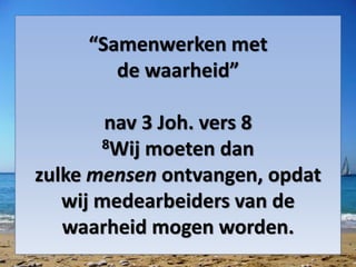 “Samenwerken met
de waarheid”
nav 3 Joh. vers 8
8Wij moeten dan
zulke mensen ontvangen, opdat
wij medearbeiders van de
waarheid mogen worden.
 