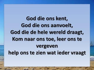 God die ons kent,
God die ons aanvoelt,
God die de hele wereld draagt,
Kom naar ons toe, leer ons te
vergeven
help ons te zien wat ieder vraagt
 