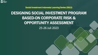 Social Investment Indonesia Learning Series (SIILS)
DESIGNING SOCIAL INVESTMENT PROGRAM
BASED-ON CORPORATE RISK &
OPPORTUNITY ASSESSMENT
25-26 Juli 2023
 