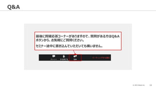 © 2023 Attack Inc. 15
Q&A
最後に質疑応答コーナーがありますので、質問がある方はQ&A
ボタンから、お気軽にご質問ください。
セミナー途中に書き込んでいただいても構いません。
 