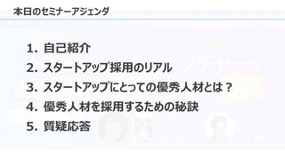 本日のセミナーアジェンダ
1. 自己紹介
2. スタートアップ採用のリアル
3. スタートアップにとっての優秀人材とは？
4. 優秀人材を採用するための秘訣
5. 質疑応答
 