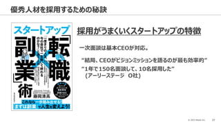 © 2023 Attack Inc. 37
優秀人材を採用するための秘訣
採用がうまくいくスタートアップの特徴
一次面談は基本CEOが対応。
“結局、CEOがビジョンミッションを語るのが最も効率的”
“1年で150名面談して、10名採用した”
(アーリーステージ O社)
 