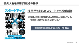 © 2023 Attack Inc. 39
優秀人材を採用するための秘訣
採用がうまくいくスタートアップの特徴
最後は、CEOと候補者との人間関係、と認識している。
“腹を割って話すように心がけている。”
採用に効率を求めてはいけない(ビズリーチ多田氏)
 