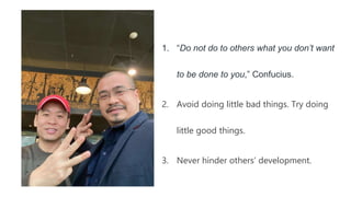 1. “Do not do to others what you don’t want
to be done to you,” Confucius.
2. Avoid doing little bad things. Try doing
little good things.
3. Never hinder others’ development.
 
