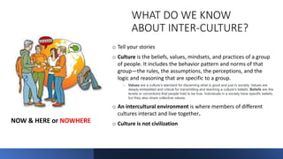 WHAT DO WE KNOW
ABOUT INTER-CULTURE?
o Tell your stories
o Culture is the beliefs, values, mindsets, and practices of a group
of people. It includes the behavior pattern and norms of that
group—the rules, the assumptions, the perceptions, and the
logic and reasoning that are specific to a group.
o Values are a culture’s standard for discerning what is good and just in society. Values are
deeply embedded and critical for transmitting and teaching a culture’s beliefs. Beliefs are the
tenets or convictions that people hold to be true. Individuals in a society have specific beliefs,
but they also share collective values.
o An intercultural environment is where members of different
cultures interact and live together.
o Culture is not civilization
NOW & HERE or NOWHERE
 