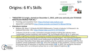 Origins: 6 R’s Skills
• “INDUSTRY 5.0 origin, started on December 1, 2015, with one and only aim TO BUILD
WASTELESS WORLD FOR ALL.”
• Find blog and newsletter here: https://michael-rada.medium.com
• INDUSTRY 5.0 KEYNOTES https://www.youtube.com/watch?v=8bjvqmYW7yg
• Literature review
• Madsen DO, Berg T, Di Nardo M (2023) Bibliometric Trends in Industry 5.0 Research: An
Updated Overview. URL: https://www.mdpi.com/2571-5577/6/4/63
• “Industry 5.0 (I5.0) is a new, innovative concept aimed at making the industry more
“sustainable, human-centered, and resilient” [1]. As Di Nardo and Yu [1], p. 1, point out,
“while a significant number of companies around the world are still trying to adapt to
Industry 4.0, the discussion about Industry 5.0 has already begun”. The concept of Industry
5.0 originated from mid-2010s social media posts by Michael Rada and others [2,3,4,5] and
in the years thereafter these ideas were picked up by the academic community, with the first
academic article published in 2016 [6]. Since the outbreak of the pandemic, I5.0 has received
increasing levels of attention in business and society [7,8]. In 2021, the academic literature
on I5.0 was still in an embryonic phase but on a clear upward trajectory [9].”
 