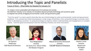 Introducing the Topic and Panelists
Jim Spohrer
Moderator
ISSIP Board of Directors
Future of Work – What Skills Are Needed for Industry 5.0
To create a more sustainable built-infrastructure for business and society,
the shift from industry 4.0 to industry 5.0 broadens beyond primarily technology and economic goals
to heighten the priority of lagging environmental, social, and governance goals.
“Tech for good” is a term used to describe the use of technology to solve environmental, social and governance
problems. It is a broad term that encompasses a wide range of activities, from using technology to provide clean
water in developing countries to using technology to improve citizen understanding and engagement on complex
issues. Tech for good encompasses how the diversity of teams can drive innovation.
Yassi Moghaddam
Panelist
UC Santa Cruz -Silicon Valley
HCI Masters Program
Miquel Serracanta Domenech
Panelist
CSCMP Board of Directors
Heather Yurko
Panelist
Mastercard
VP Digital
Talent
 