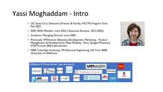 Yassi Moghaddam - Intro
• UC Santa Cruz, Executive Director & Faculty, HCI MS Program Since
Feb 2022
• ISSIP, BOD Member, since 2022 ( Executive Director, 2013-2022)
• Stradanet, Managing Director since 2005
• Previously :VP/Director (Business Development, Marketing , Product
Management, & Development), Mojo Mobility, Avici, Apogee Photonics,
AT&T/Lucent (Bell Laboratories)
• MBA, Columbia University, MS Electrical Engineering, GA Tech, BSEE,
University of Oklahoma
 