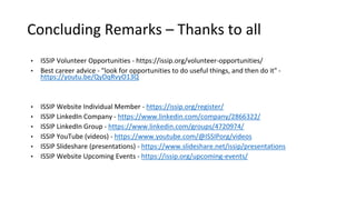 Concluding Remarks – Thanks to all
• ISSIP Volunteer Opportunities - https://issip.org/volunteer-opportunities/
• Best career advice - "look for opportunities to do useful things, and then do it" -
https://youtu.be/QyDqRvyO13Q
• ISSIP Website Individual Member - https://issip.org/register/
• ISSIP LinkedIn Company - https://www.linkedin.com/company/2866322/
• ISSIP LinkedIn Group - https://www.linkedin.com/groups/4720974/
• ISSIP YouTube (videos) - https://www.youtube.com/@ISSIPorg/videos
• ISSIP Slideshare (presentations) - https://www.slideshare.net/issip/presentations
• ISSIP Website Upcoming Events - https://issip.org/upcoming-events/
 
