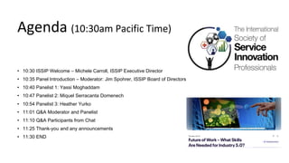 Agenda (10:30am Pacific Time)
• 10:30 ISSIP Welcome – Michele Carroll, ISSIP Executive Director
• 10:35 Panel Introduction – Moderator: Jim Spohrer, ISSIP Board of Directors
• 10:40 Panelist 1: Yassi Moghaddam
• 10:47 Panelist 2: Miquel Serracanta Domenech
• 10:54 Panelist 3: Heather Yurko
• 11:01 Q&A Moderator and Panelist
• 11:10 Q&A Participants from Chat
• 11:25 Thank-you and any announcements
• 11:30 END
 