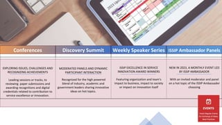 Conferences Discovery Summit Weekly Speaker Series ISSIP Ambassador Panels
EXPLORING ISSUES, CHALLENGES AND
RECOGNIZING ACHIEVEMENTS
Leading sessions or tracks, to
reviewing paper submissions and
awarding recognitions and digital
credentials related to contribution to
service excellence or innovation.
MODERATED PANELS AND DYNAMIC
PARTICIPANT INTERACTION
Recognized for the high powered
blend of industry, academic and
government leaders sharing innovative
ideas on hot topics.
ISSIP EXCELLENCE IN SERVICE
INNOVATION AWARD WINNERS
Featuring organization and team’s
impact to business, impact to society
or impact on innovation itself
NEW IN 2023, A MONTHLY EVENT LED
BY ISSIP AMBASSADOR
With an invited moderator and panel
on a hot topic of the ISSIP Ambassador
choosing
9
 