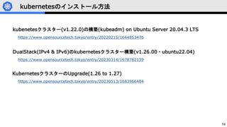 19
kubernetesのインストール方法
kubenetesクラスター(v1.22.0)の構築(kubeadm) on Ubuntu Server 20.04.3 LTS
https://www.opensourcetech.tokyo/entry/20220215/1644853476
DualStack(IPv4 & IPv6)のkubernetesクラスター構築(v1.26.00・ubuntu22.04)
https://www.opensourcetech.tokyo/entry/20230314/1678782139
KubernetesクラスターのUpgrade(1.26 to 1.27)
https://www.opensourcetech.tokyo/entry/20230513/1683966484
 