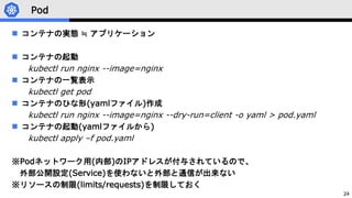 24
Pod
 コンテナの実態 ≒ アプリケーション
 コンテナの起動
kubectl run nginx --image=nginx
 コンテナの一覧表示
kubectl get pod
 コンテナのひな形(yamlファイル)作成
kubectl run nginx --image=nginx --dry-run=client -o yaml > pod.yaml
 コンテナの起動(yamlファイルから)
kubectl apply –f pod.yaml
※Podネットワーク用(内部)のIPアドレスが付与されているので、
外部公開設定(Service)を使わないと外部と通信が出来ない
※リソースの制限(limits/requests)を制限しておく
 