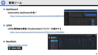 38
管理ツール
 dashboard
kubernetes dashboardを使う
https://www.opensourcetech.tokyo/entry/20230329/1680093328
 LENS
LENS(開発統合環境)でkubernetesクラスターを操作する
https://www.opensourcetech.tokyo/entry/20211216/1639659801
 NewRelic
https://newrelic.com/jp
 
