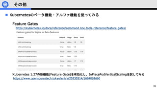 39
その他
 Kubernetesのベータ機能・アルファ機能を使ってみる
Feature Gates
https://kubernetes.io/docs/reference/command-line-tools-reference/feature-gates/
Kubernetes 1.27の新機能(Feature Gate)を有効化し、InPlacePodVerticalScalingを試してみる
https://www.opensourcetech.tokyo/entry/20230514/1684069660
 
