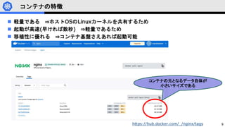 9
コンテナの特徴
 軽量である ⇒ホストOSのLinuxカーネルを共有するため
 起動が高速(早ければ数秒) ⇒軽量であるため
 移植性に優れる ⇒コンテナ基盤さえあれば起動可能
コンテナの元となるデータ自体が
小さいサイズである
https://hub.docker.com/_/nginx/tags
 
