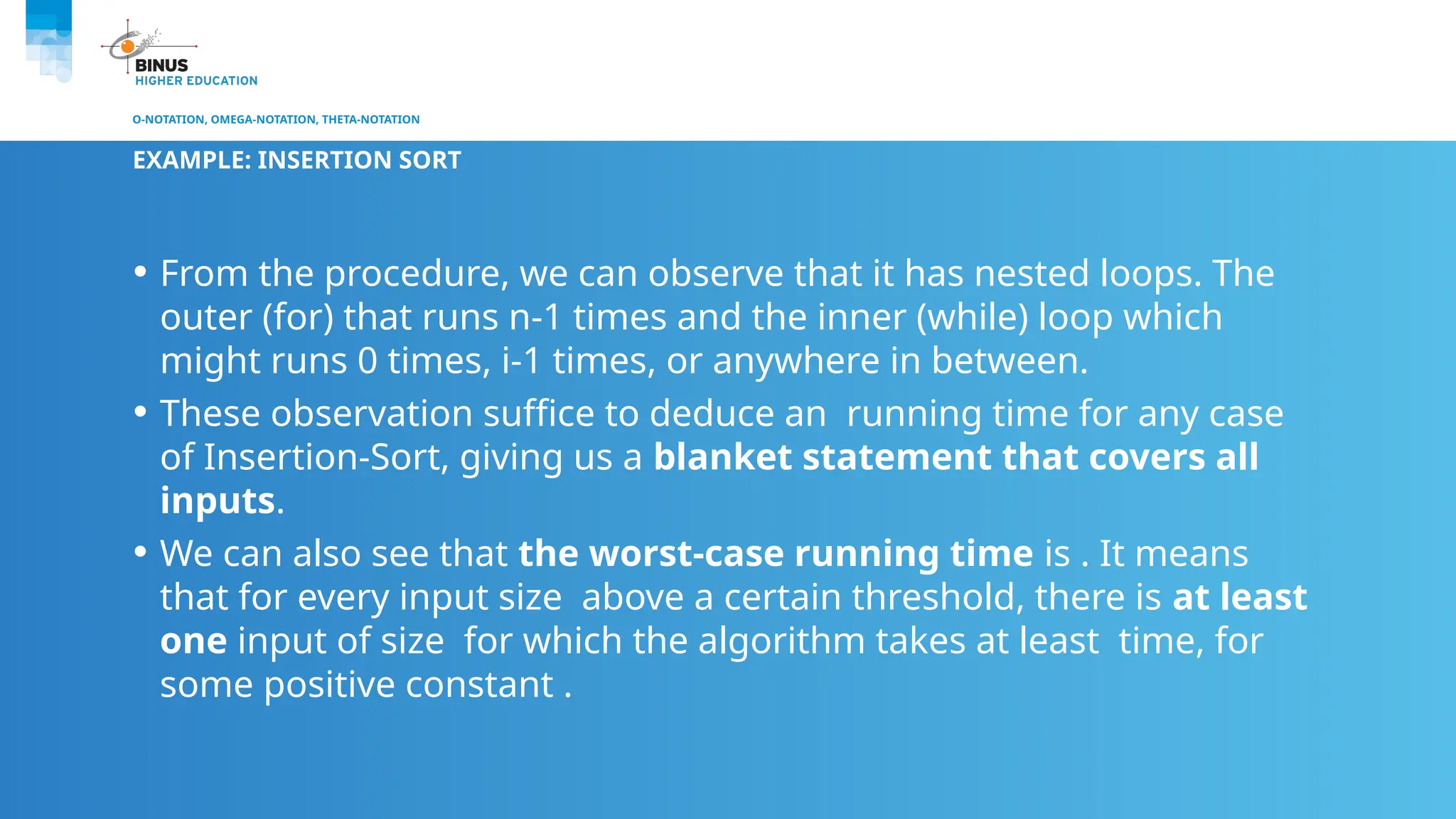 O-NOTATION, OMEGA-NOTATION, THETA-NOTATION
EXAMPLE: INSERTION SORT
• From the procedure, we can observe that it has nested loops. The
outer (for) that runs n-1 times and the inner (while) loop which
might runs 0 times, i-1 times, or anywhere in between.
• These observation suffice to deduce an running time for any case
of Insertion-Sort, giving us a blanket statement that covers all
inputs.
• We can also see that the worst-case running time is . It means
that for every input size above a certain threshold, there is at least
one input of size for which the algorithm takes at least time, for
some positive constant .
 