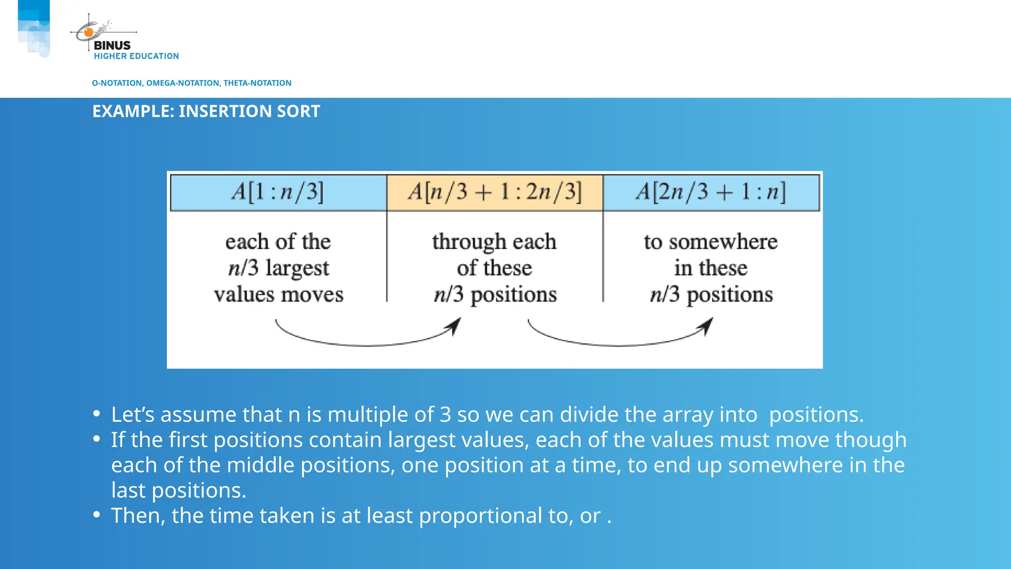 O-NOTATION, OMEGA-NOTATION, THETA-NOTATION
EXAMPLE: INSERTION SORT
• Let’s assume that n is multiple of 3 so we can divide the array into positions.
• If the first positions contain largest values, each of the values must move though
each of the middle positions, one position at a time, to end up somewhere in the
last positions.
• Then, the time taken is at least proportional to, or .
 