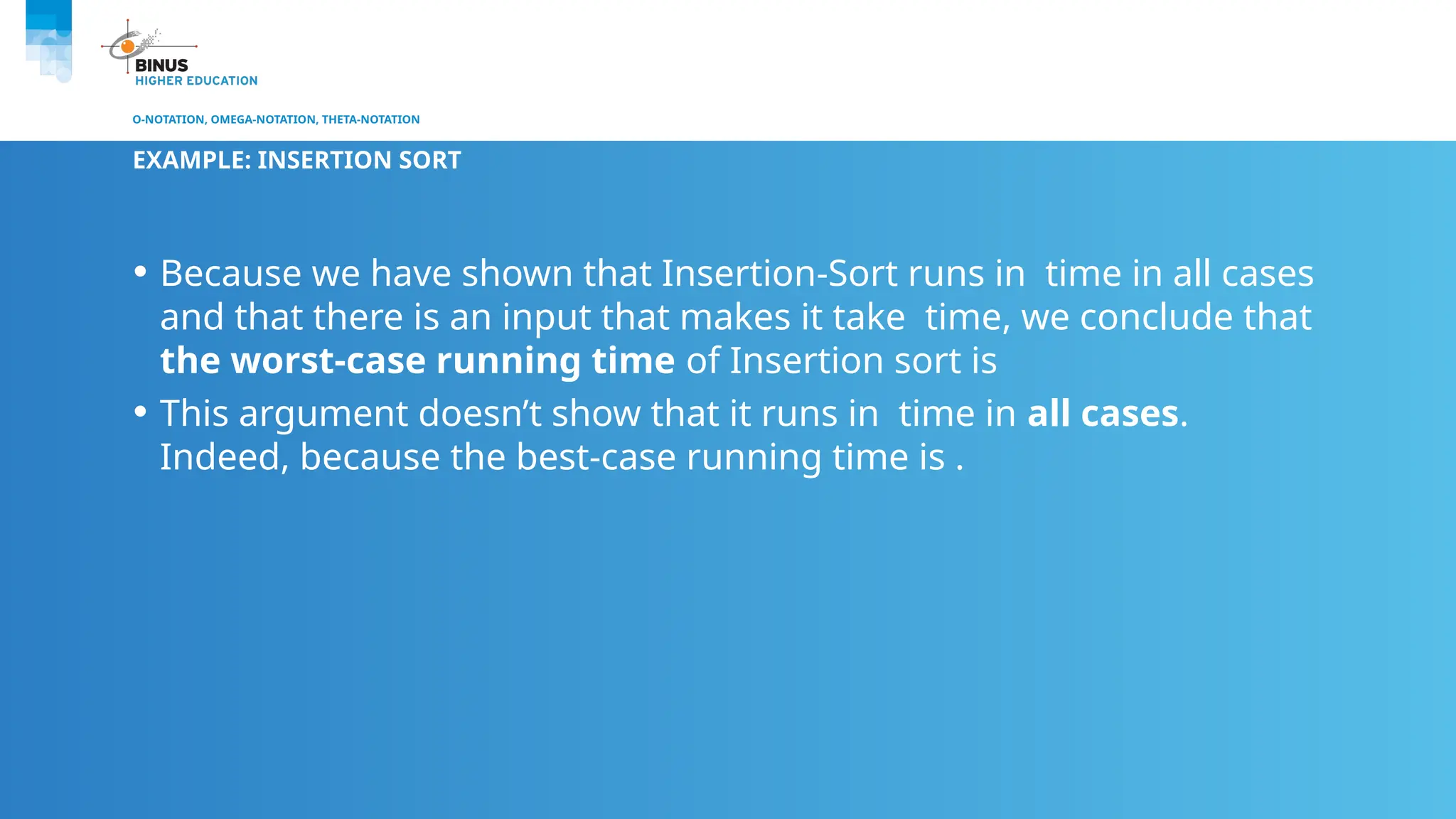 O-NOTATION, OMEGA-NOTATION, THETA-NOTATION
EXAMPLE: INSERTION SORT
• Because we have shown that Insertion-Sort runs in time in all cases
and that there is an input that makes it take time, we conclude that
the worst-case running time of Insertion sort is
• This argument doesn’t show that it runs in time in all cases.
Indeed, because the best-case running time is .
 