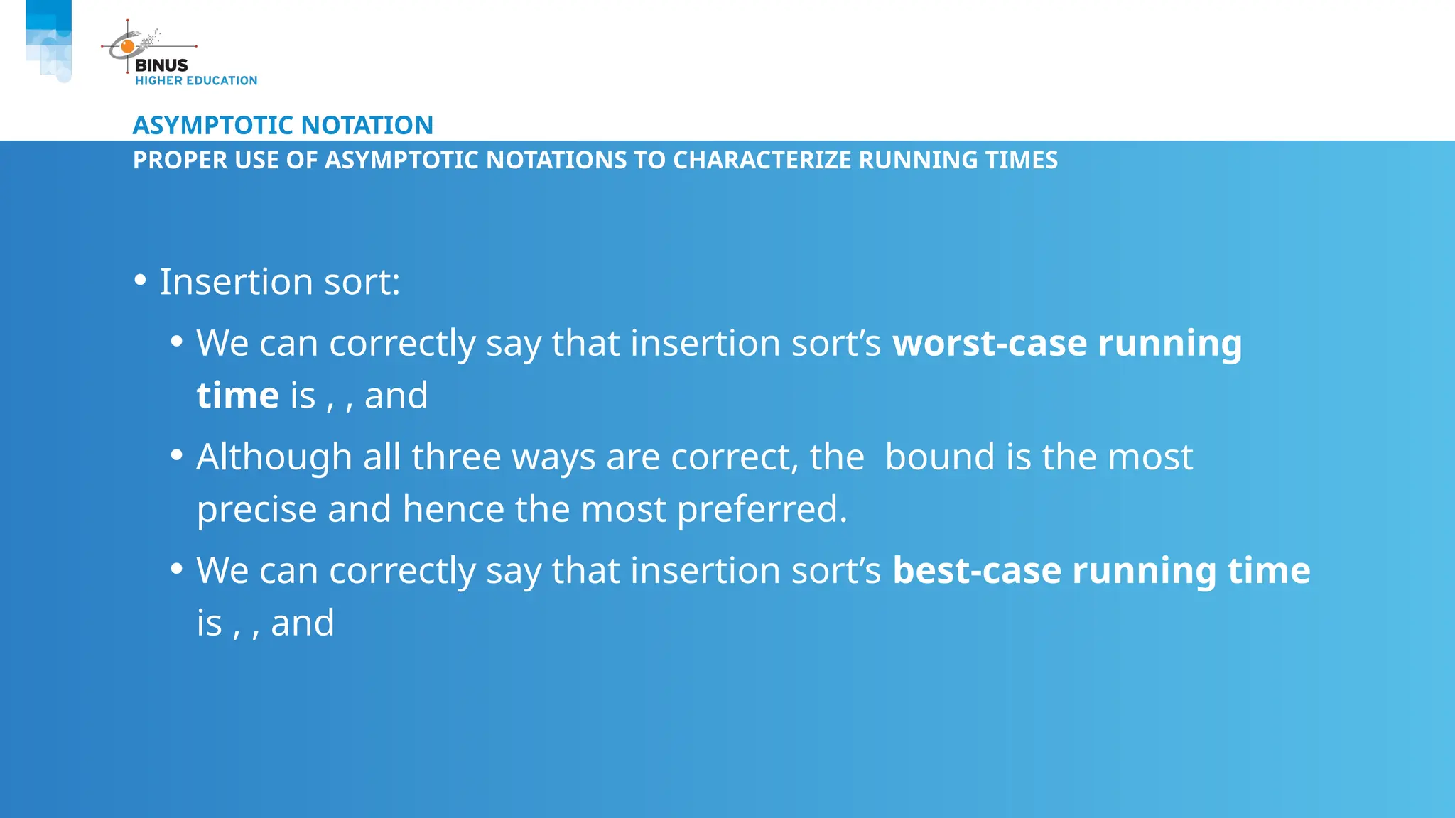 ASYMPTOTIC NOTATION
PROPER USE OF ASYMPTOTIC NOTATIONS TO CHARACTERIZE RUNNING TIMES
• Insertion sort:
• We can correctly say that insertion sort’s worst-case running
time is , , and
• Although all three ways are correct, the bound is the most
precise and hence the most preferred.
• We can correctly say that insertion sort’s best-case running time
is , , and
 