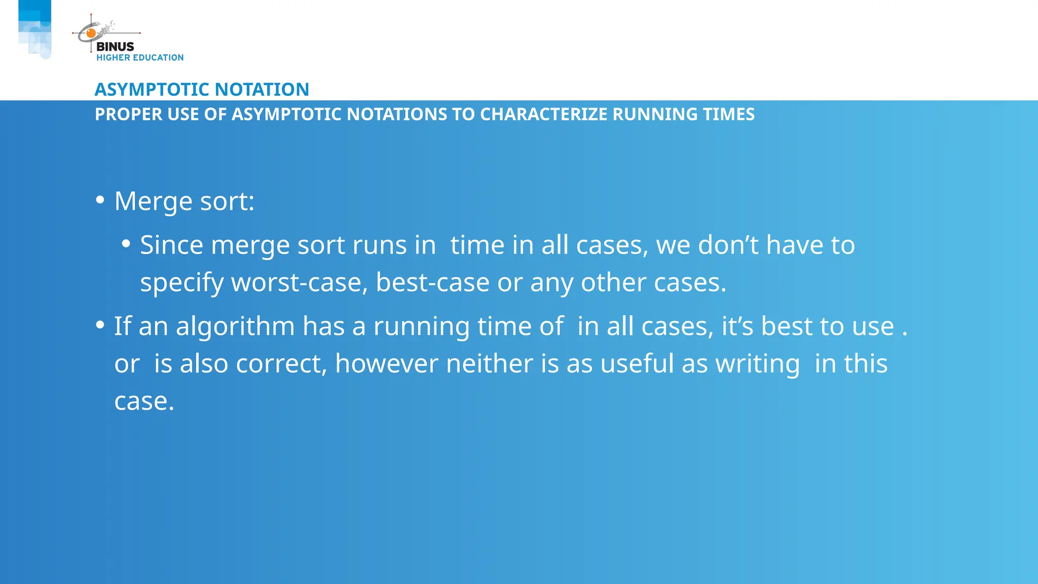 ASYMPTOTIC NOTATION
PROPER USE OF ASYMPTOTIC NOTATIONS TO CHARACTERIZE RUNNING TIMES
• Merge sort:
• Since merge sort runs in time in all cases, we don’t have to
specify worst-case, best-case or any other cases.
• If an algorithm has a running time of in all cases, it’s best to use .
or is also correct, however neither is as useful as writing in this
case.
 
