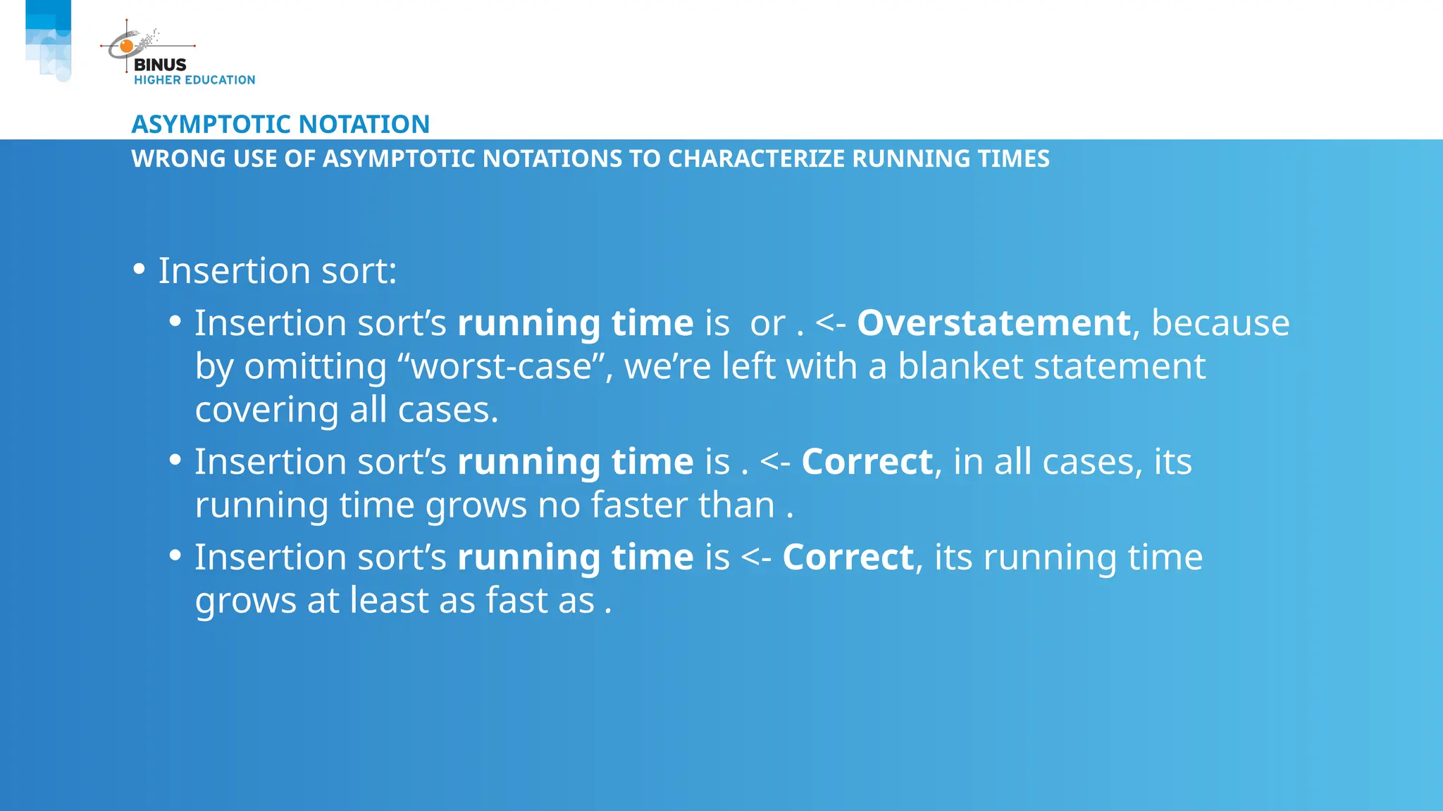 ASYMPTOTIC NOTATION
WRONG USE OF ASYMPTOTIC NOTATIONS TO CHARACTERIZE RUNNING TIMES
• Insertion sort:
• Insertion sort’s running time is or . <- Overstatement, because
by omitting “worst-case”, we’re left with a blanket statement
covering all cases.
• Insertion sort’s running time is . <- Correct, in all cases, its
running time grows no faster than .
• Insertion sort’s running time is <- Correct, its running time
grows at least as fast as .
 
