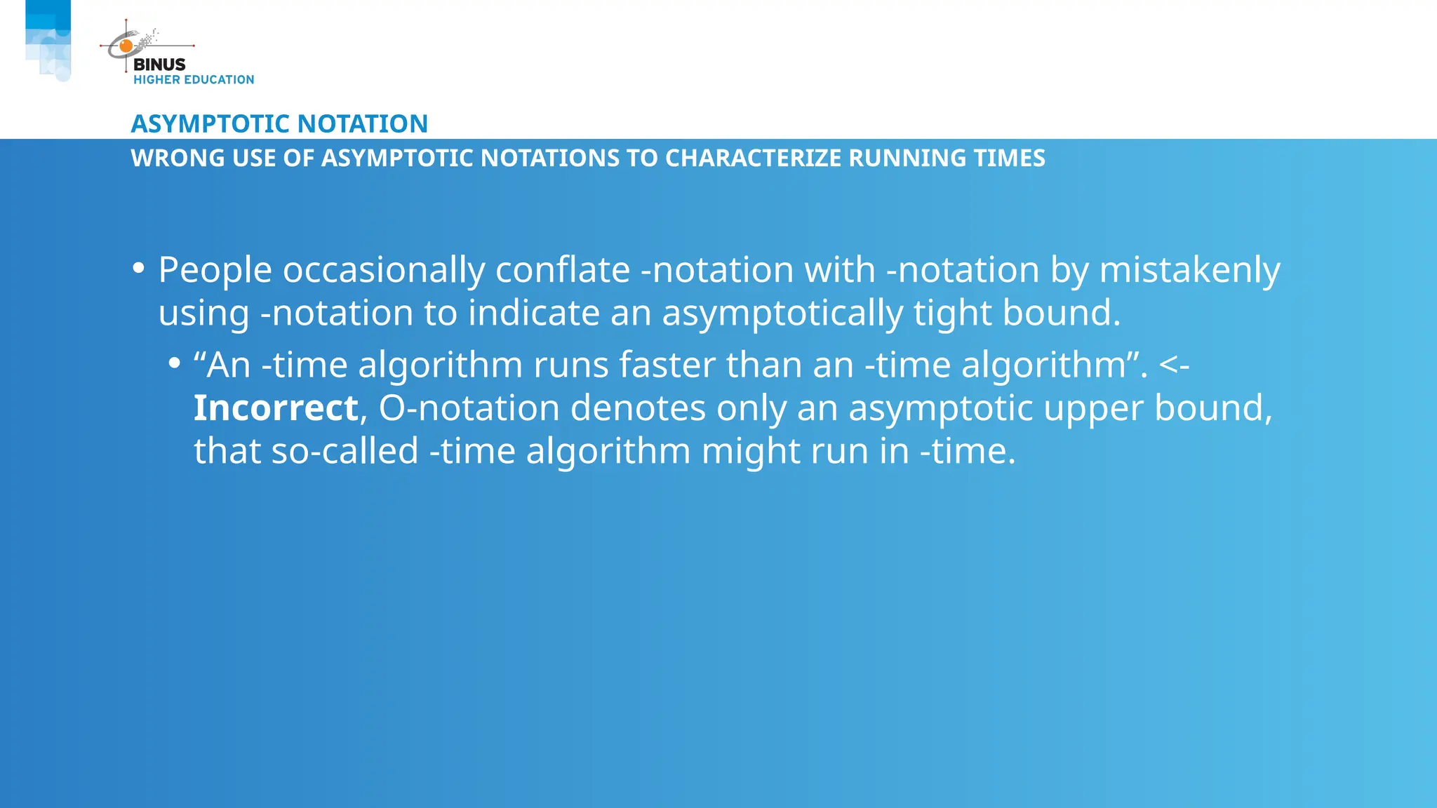 ASYMPTOTIC NOTATION
WRONG USE OF ASYMPTOTIC NOTATIONS TO CHARACTERIZE RUNNING TIMES
• People occasionally conflate -notation with -notation by mistakenly
using -notation to indicate an asymptotically tight bound.
• “An -time algorithm runs faster than an -time algorithm”. <-
Incorrect, O-notation denotes only an asymptotic upper bound,
that so-called -time algorithm might run in -time.
 