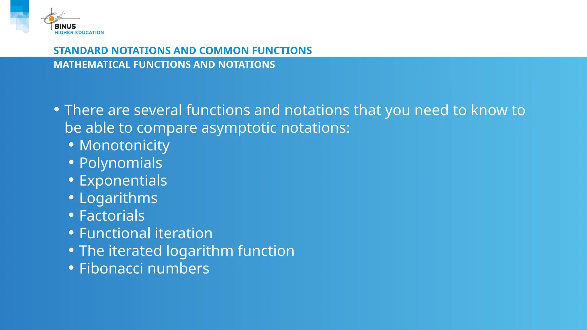 STANDARD NOTATIONS AND COMMON FUNCTIONS
MATHEMATICAL FUNCTIONS AND NOTATIONS
• There are several functions and notations that you need to know to
be able to compare asymptotic notations:
• Monotonicity
• Polynomials
• Exponentials
• Logarithms
• Factorials
• Functional iteration
• The iterated logarithm function
• Fibonacci numbers
 