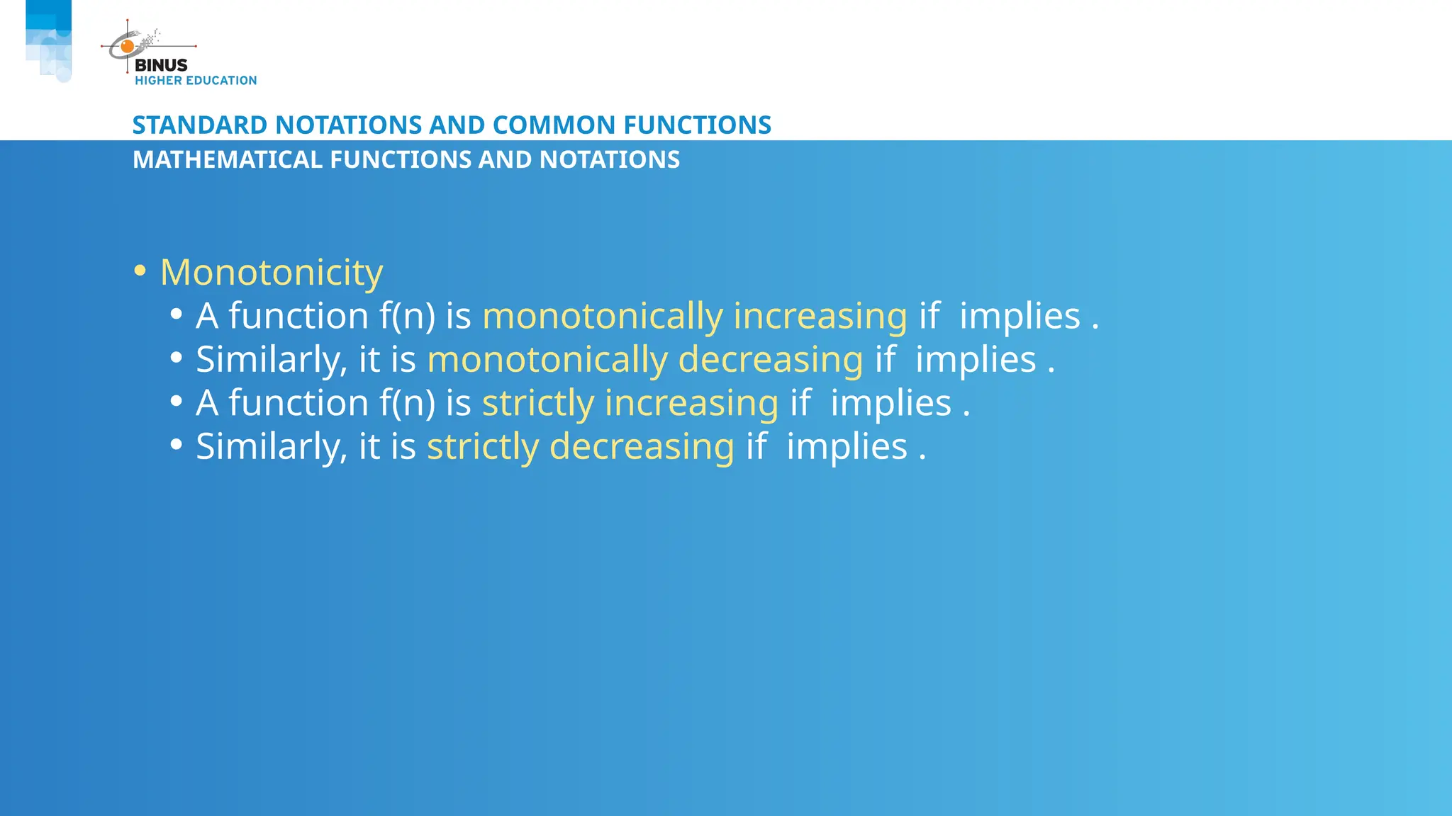 STANDARD NOTATIONS AND COMMON FUNCTIONS
MATHEMATICAL FUNCTIONS AND NOTATIONS
• Monotonicity
• A function f(n) is monotonically increasing if implies .
• Similarly, it is monotonically decreasing if implies .
• A function f(n) is strictly increasing if implies .
• Similarly, it is strictly decreasing if implies .
 