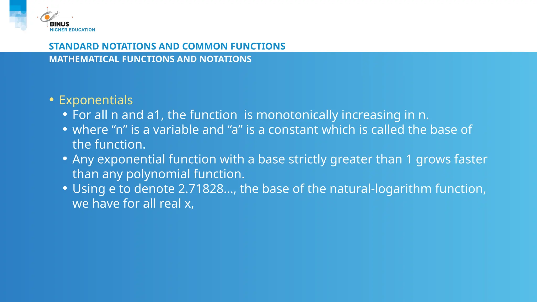 STANDARD NOTATIONS AND COMMON FUNCTIONS
MATHEMATICAL FUNCTIONS AND NOTATIONS
• Exponentials
• For all n and a1, the function is monotonically increasing in n.
• where “n” is a variable and “a” is a constant which is called the base of
the function.
• Any exponential function with a base strictly greater than 1 grows faster
than any polynomial function.
• Using e to denote 2.71828…, the base of the natural-logarithm function,
we have for all real x,
 