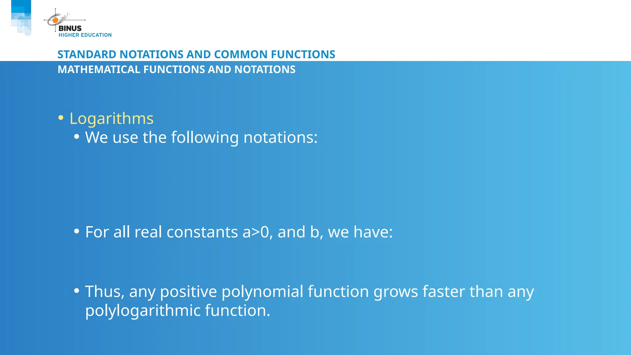 STANDARD NOTATIONS AND COMMON FUNCTIONS
MATHEMATICAL FUNCTIONS AND NOTATIONS
• Logarithms
• We use the following notations:
• For all real constants a>0, and b, we have:
• Thus, any positive polynomial function grows faster than any
polylogarithmic function.
 