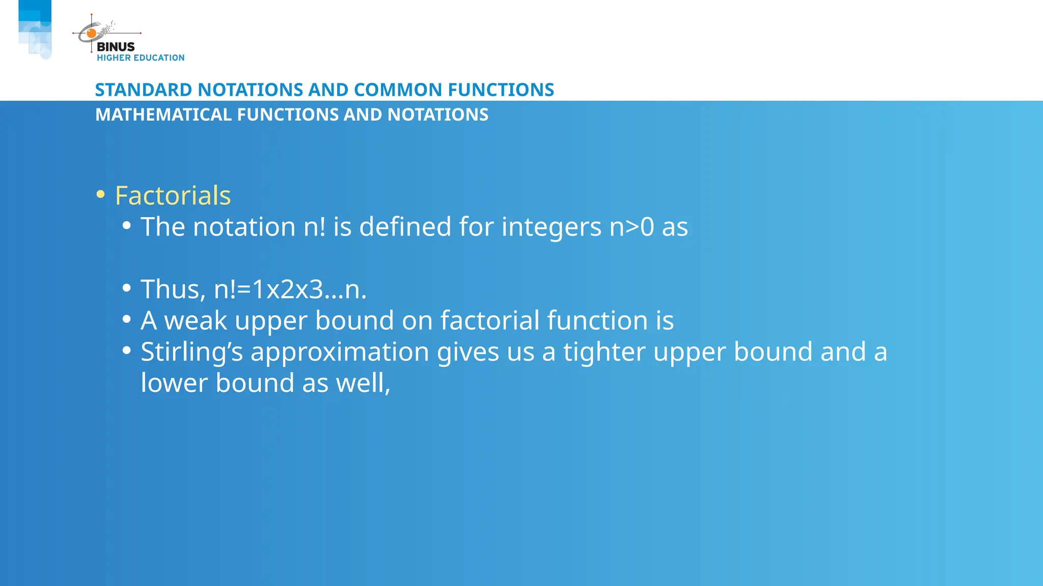 STANDARD NOTATIONS AND COMMON FUNCTIONS
MATHEMATICAL FUNCTIONS AND NOTATIONS
• Factorials
• The notation n! is defined for integers n>0 as
• Thus, n!=1x2x3…n.
• A weak upper bound on factorial function is
• Stirling’s approximation gives us a tighter upper bound and a
lower bound as well,
 