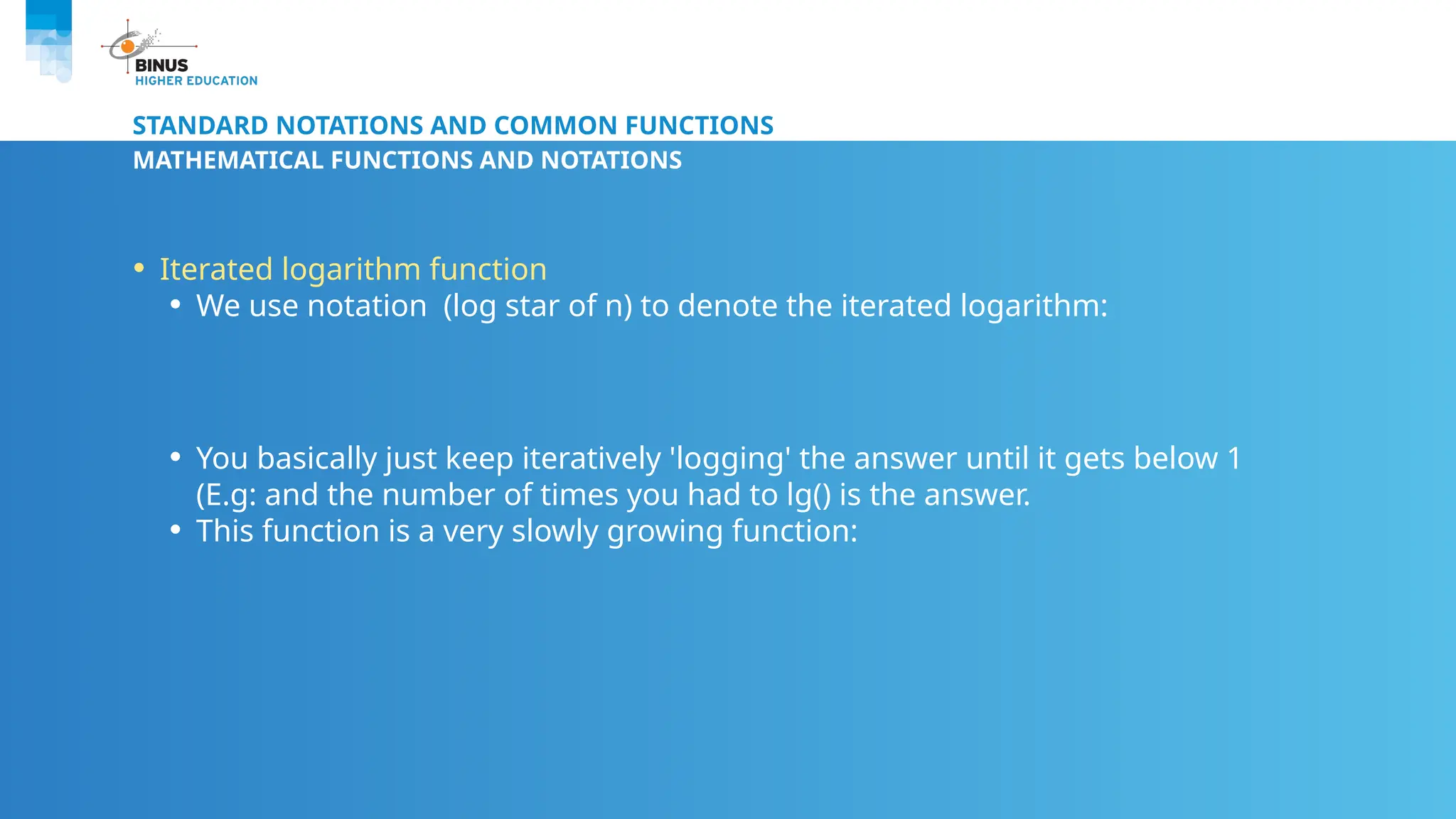 STANDARD NOTATIONS AND COMMON FUNCTIONS
MATHEMATICAL FUNCTIONS AND NOTATIONS
• Iterated logarithm function
• We use notation (log star of n) to denote the iterated logarithm:
• You basically just keep iteratively 'logging' the answer until it gets below 1
(E.g: and the number of times you had to lg() is the answer.
• This function is a very slowly growing function:
 