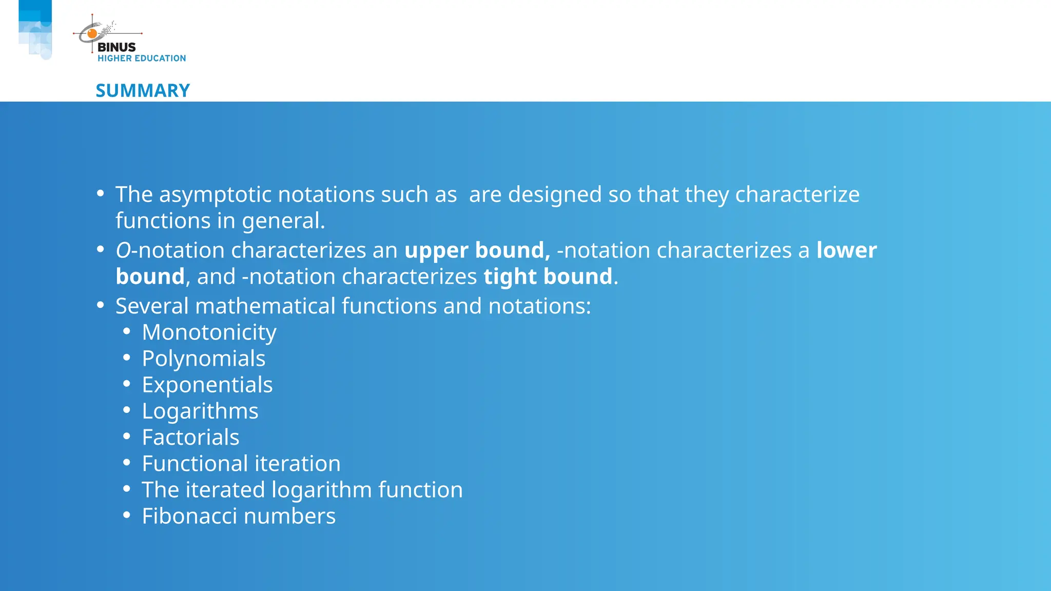 SUMMARY
• The asymptotic notations such as are designed so that they characterize
functions in general.
• O-notation characterizes an upper bound, -notation characterizes a lower
bound, and -notation characterizes tight bound.
• Several mathematical functions and notations:
• Monotonicity
• Polynomials
• Exponentials
• Logarithms
• Factorials
• Functional iteration
• The iterated logarithm function
• Fibonacci numbers
 