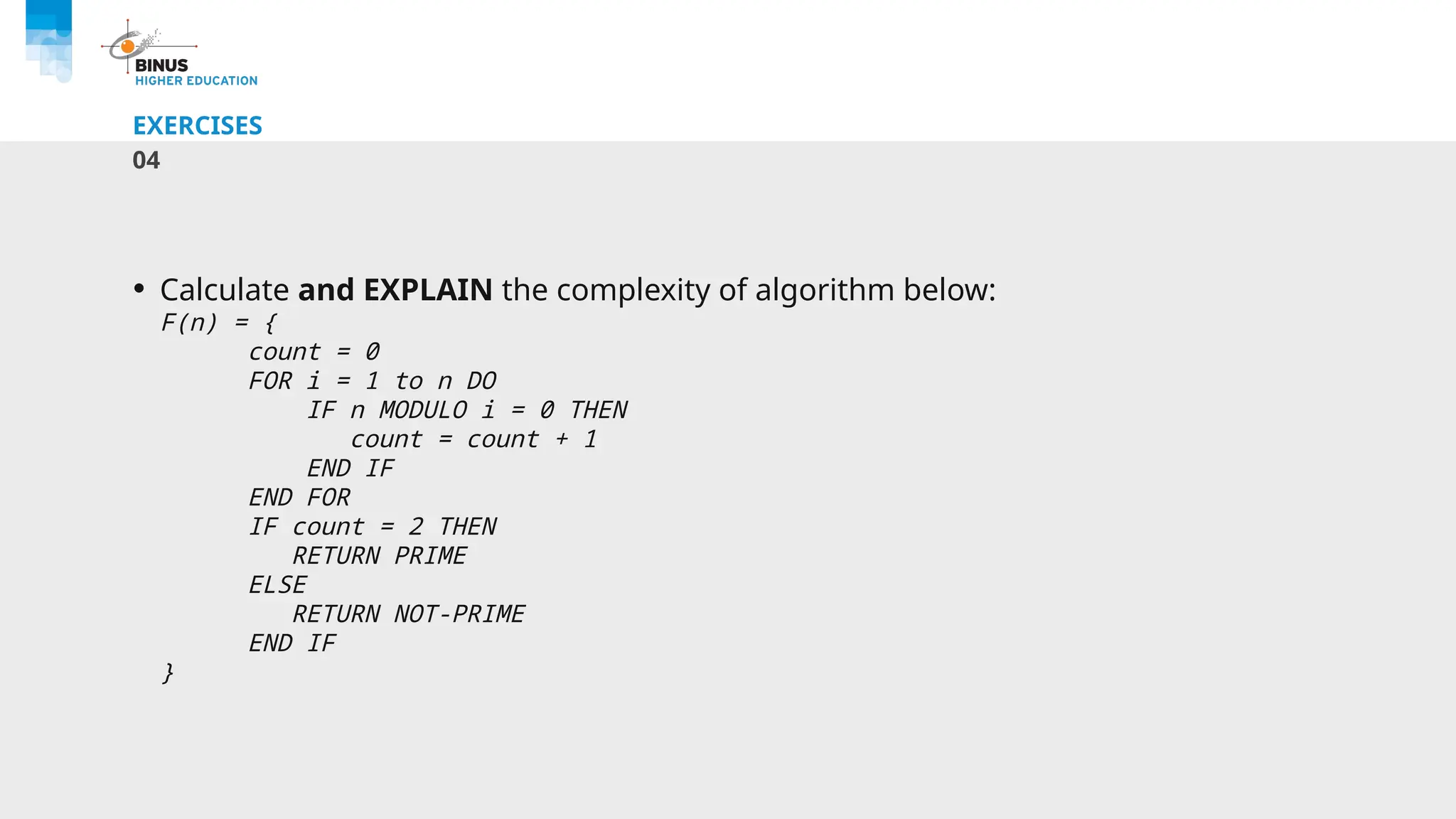 EXERCISES
04
• Calculate and EXPLAIN the complexity of algorithm below:
F(n) = {
count = 0
FOR i = 1 to n DO
IF n MODULO i = 0 THEN
count = count + 1
END IF
END FOR
IF count = 2 THEN
RETURN PRIME
ELSE
RETURN NOT-PRIME
END IF
}
 
