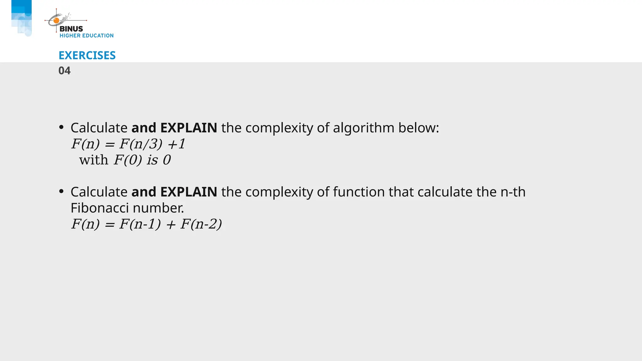 EXERCISES
04
• Calculate and EXPLAIN the complexity of algorithm below:
F(n) = F(n/3) +1
with F(0) is 0
• Calculate and EXPLAIN the complexity of function that calculate the n-th
Fibonacci number.
F(n) = F(n-1) + F(n-2)
 