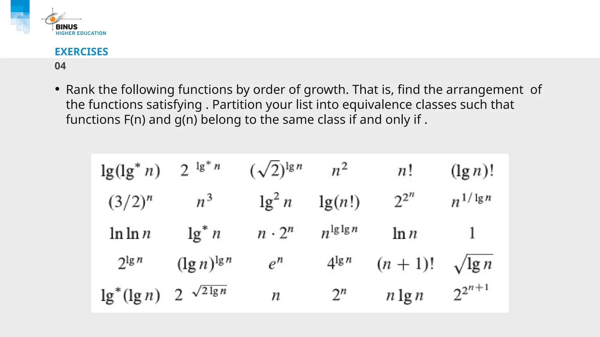 EXERCISES
04
• Rank the following functions by order of growth. That is, find the arrangement of
the functions satisfying . Partition your list into equivalence classes such that
functions F(n) and g(n) belong to the same class if and only if .
 